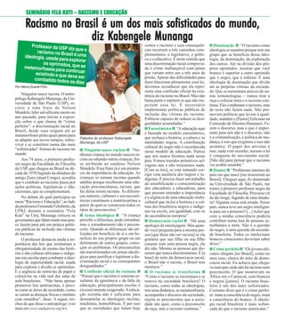 99 / DEZEMBRO / 2014
Palestra do professor Kabengele
Munanga, da USP
FOTO:MAYARAALVES
SEMINÁRIO FELA KUTI – RACISMO E EDUCAÇÃO
RRRRRacismo no Brasil é um dos mais sofisticados do mundo,acismo no Brasil é um dos mais sofisticados do mundo,acismo no Brasil é um dos mais sofisticados do mundo,acismo no Brasil é um dos mais sofisticados do mundo,acismo no Brasil é um dos mais sofisticados do mundo,
diz Kdiz Kdiz Kdiz Kdiz Kabengele Munangaabengele Munangaabengele Munangaabengele Munangaabengele Munanga
Ninguém nasce racista “Ne-
nhuma criança no mundo nasceu ra-
cista ou odiando outras crianças, fra-
se atribuída ao saudoso Nelson
Mandela. Essa frase já é um prenún-
cio da importância da educação. As
crianças se tornam racistas quando
adultas porque receberam uma edu-
cação preconceituosa, racista, que
faz delas serem racistas. As diferen-
ças naturais, culturais e socioeconô-
micas constituem a matéria-prima a
partir da qual se constroem todos os
tipos de preconceitos.”
Arma ideológica “A criança
percebe a diferença, pode estranhar,
mas o estranhamento não é precon-
ceito. Quando as diferenças são uti-
lizadas em benefício de si e em be-
nefício do seu próprio grupo ou em
detrimento de outros grupos, come-
çam os problemas. Os preconceitos
são transformados em armas ideoló-
gicas para justificar e legitimar a dis-
criminação racial e as consequentes
desigualdades.”
Confissão oficial do racismo
“Pensar que o racismo é somente re-
sultante da ignorância e da falta de
educação, principalmente escolar, é
excessivamente exagerado.Aeduca-
ção sozinha não é suficiente para
desmantelar as ideologias racistas,
machistas, homofóbicas. É por isso
que as sociedades que lutam hoje
contra o racismo e suas consequên-
cias recorrem a três caminhos com-
plementares: o legislativo, o políti-
co e o educativo. É neste sentido que
uma discriminação racial comprova-
da é crime inafiançável com penas
que variam entre um a três anos de
prisão.Apesar das dificuldades para
fazer funcionar plenamente essa lei,
devemos reconhecer que ela repre-
senta uma confissão oficial da exis-
tência do racismo no Brasil. Mas não
basta punir e reprimir os que não res-
peitam essa lei. É necessário
implementar políticas públicas de
inclusão das vítimas do racismo.
Políticas capazes de reduzir as desi-
gualdades acumuladas.”
Eurocêntrico “A educação aqui
é baseada no modelo eurocêntrico,
que rechaça a história, a cultura e as
identidades negras. A contribuição
cultural do negro não é reconhecida
nesse modelo de educação. Parece
que nós nunca fizemos nada nesse
país. Fomos trazidos primitivos sel-
vagens nus e não trouxemos nada.
[Com as leis], se está tentando cor-
rigir essa ausência dos negros e in-
dígenas. É preciso fazer um trabalho
de sensibilização e conscientização
dos educadores e educadoras, para
que possam entender a importância
e a urgência de uma educação multi-
cultural que inclui a história e a cul-
tura dos brasileiros negros e indíge-
nas na escola, em igualdade com os
de ascendência europeia”
Democracia racial “Há uma
apologia da mestiçagem. Mas quan-
do você pergunta para a mesma pes-
soa [que disse não ser racista] se ela
gostaria que sua filha ou seu filho
casasse com uma pessoa negra, ela
diz não. Mesmo as pessoas que dis-
seram que nunca discriminaram. É [a
base] do mito da democracia racial,
o Brasil não é racista, o Brasil tem
mestiços.”
O racismo se transforma
“Como o racismo se reestrutura e se
renova na sociedade brasileira? O
racismo, como todas as ideologias,
temumadinâmica,semetamorfoseia,
acompanha o discurso da sociedade,
rejeita os preconceitos que a socie-
dade não quer, como o preconceito
de raça, mas o racismo continua.”
Dominação “O racismo como
ideologia se mantém porque tem um
grupo que se beneficia dessa ideo-
logia, da dominação, da exploração
dos outros. Até na divisão dos pró-
prios oprimidos: mostrar que você
branco é superior a outro oprimido
que é negro, que é inferior. É uma
ideologia de dominação que divide
até as próprias vítimas da socieda-
de. Que se reestrutura através de ou-
tras terminologias – vamos tirar a
raça e colocar etnia e o racismo con-
tinua. Eles condenam o racismo, mas
de resto não fazem nada. Não pro-
movem políticas que levem à igual-
dade, mantêm o [Pastor] Feliciano na
Comissão de Direitos Humanos. Fa-
zem o discurso, mas o que é impor-
tante para nós não é o discurso, não
é a criminalização, é política de mu-
dança, é isso que exigimos e isso não
acontece. O papel dos ativistas é
isso, nada vem sozinho, mesmo a lei
é conquista do movimento social.
[Não dá] para pensar que o racismo
vai acabar amanhã.”
Doutor “Problemas internos do
país em que nasci [me trouxeram ao
Brasil]. Cheguei aqui, fiz doutorado
na Universidade de São Paulo, me
tornei o primeiro professor negro da
Faculdade de Filosofia. Precisou vir
de tão longe, fugindo de uma ditadu-
ra? Alguma coisa está errada. Nesse
país, nunca teve um negro inteligen-
te para ser o primeiro? (...)Achei que
com a minha consciência poderia
contribuir numa luta de pessoas se-
melhantes a mim. Não é a questão
do negro, é uma questão da socieda-
de brasileira. Todos os intelectuais
brancos conscientes deveriam saber
disso.”
Crime perfeito “Os jovens afri-
canos chegam [no Brasil], como no
meu caso, cheios do mito da demo-
cracia racial. Eu achava que chega-
vanumpaísondenãoháracismonem
preconceito. O que mostravam na
África era o Carnaval, com brancos
e negros [juntos]. O racismo brasi-
leiro é um dos mais sofisticados.
Costumo dizer que é o crime perfei-
to: mata a consciência do negro, mata
a consciência do branco. A ideolo-
gia racial brasileira é mais sofisti-
cada do que o racismo americano.”
Por Hélcio Duarte Filho
Ninguém nasce racista. O antro-
pólogo Kabengele Munanga, da Uni-
versidade de São Paulo (USP), re-
corre a uma frase de Nelson
Mandela, líder sul-africano morto no
ano passado, para iniciar a exposi-
ção sobre o que chama de “crime
perfeito”: a discriminação racial no
Brasil, desde suas origens até as
metamorfoses pelas quais passa para
se adaptar aos novos tempos, sobre-
viver e se constituir numa das mais
“sofisticadas” formas de racismo no
mundo.
Aos 74 anos, o primeiro profes-
sor negro da Faculdade de Filosofia
da USP, que chegou ao Brasil na dé-
cada de 1970 fugindo da ditadura do
antigo Zaire (atual Congo), acredita
que o combate ao racismo passa por
ações políticas, legislativas e edu-
cacionais, que se complementam.
No debate do qual participou na
mesa “Racismo e Educação”, ao lado
da professora Fernanda Felisberto, da
UFRJ, durante o seminário “Fela
Kuti” na Uerj, Munanga criticou os
governantesquefalammuitomaspou-
co fazem para pôr em prática políti-
cas públicas de inclusão das vítimas
do racismo.
O professor destacou ainda a im-
portância das leis que instituíram a
obrigatoriedade do ensino das histó-
rias e das culturas africanas e indíge-
nas nas escolas para combater a ideo-
logia da superioridade racial, usada
para explorar e dividir os oprimidos.
E a urgência de retirá-las do papel e
colocá-las na vida real das salas de
aula brasileiras. “Não basta apenas
promover leis antirracistas, é preci-
so curar as dores da sociedade, como
se curam as doenças físicas e mentais
com remédios”, disse. A seguir, tre-
chos do que disse o antropólogo (ver
mais em www.sindsprevrj.org.br).
Professor da USP diz que oracismo no Brasil é umaideologia, usada para explorar
os oprimidos, que semetamorfoseia para continuarexistindo e que deve sercombatido todos os dias
 