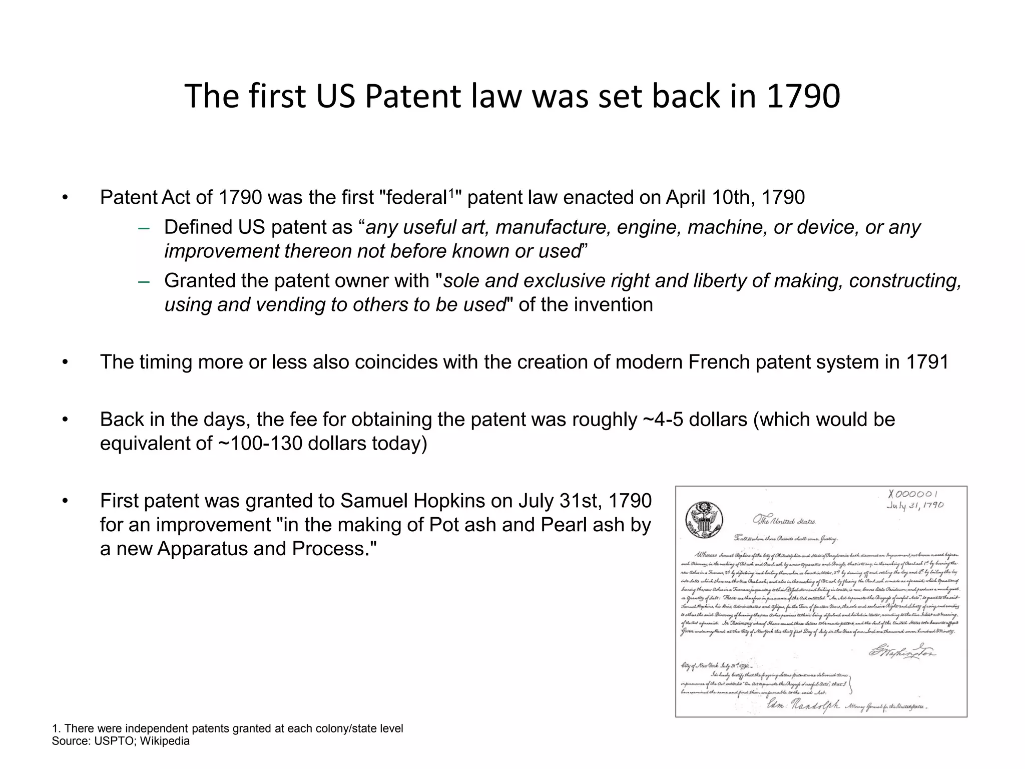 The first US Patent law was set back in 1790 
•Patent Act of 1790 was the first "federal1" patent law enacted on April 10th, 1790 
–Defined US patent as “any useful art, manufacture, engine, machine, or device, or any improvement thereon not before known or used” 
–Granted the patent owner with "sole and exclusive right and liberty of making, constructing, using and vending to others to be used" of the invention 
•The timing more or less also coincides with the creation of modern French patent system in 1791 
•Back in the days, the fee for obtaining the patent was roughly ~4-5 dollars (which would be equivalent of ~100-130 dollars today) 
•First patent was granted to Samuel Hopkins on July 31st, 1790 for an improvement "in the making of Pot ash and Pearl ash by a new Apparatus and Process." 
1. There were independent patents granted at each colony/state level 
Source: USPTO; Wikipedia  