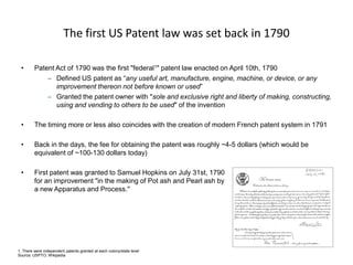 The first US Patent law was set back in 1790 
•Patent Act of 1790 was the first "federal1" patent law enacted on April 10th, 1790 
–Defined US patent as “any useful art, manufacture, engine, machine, or device, or any improvement thereon not before known or used” 
–Granted the patent owner with "sole and exclusive right and liberty of making, constructing, using and vending to others to be used" of the invention 
•The timing more or less also coincides with the creation of modern French patent system in 1791 
•Back in the days, the fee for obtaining the patent was roughly ~4-5 dollars (which would be equivalent of ~100-130 dollars today) 
•First patent was granted to Samuel Hopkins on July 31st, 1790 for an improvement "in the making of Pot ash and Pearl ash by a new Apparatus and Process." 
1. There were independent patents granted at each colony/state level 
Source: USPTO; Wikipedia  