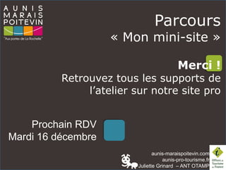 aunis-maraispoitevin.com
aunis-pro-tourisme.fr
Juliette Grinard – ANT OTAMP
Prochain RDV
Mardi 16 décembre
Parcours
« Mon mini-site »
Merci !
Retrouvez tous les supports de
l’atelier sur notre site pro
 