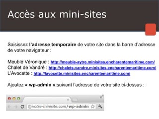 Accès aux mini-sites
Saisissez l’adresse temporaire de votre site dans la barre d’adresse
de votre navigateur :
Meublé Véronique : http://meuble-aytre.minisites.encharentemaritime.com/
Chalet de Vandré : http://chalets-vandre.minisites.encharentemaritime.com/
L’Avocette : http://lavocette.minisites.encharentemaritime.com/
Ajoutez « wp-admin » suivant l’adresse de votre site ci-dessus :
 