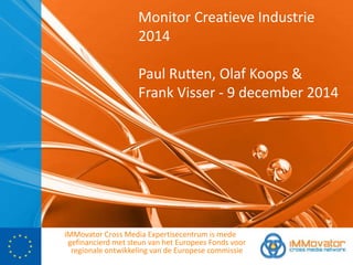Monitor Creatieve Industrie 
2014 
Paul Rutten, Olaf Koops & 
Frank Visser - 9 december 2014 
iMMovator Cross Media Expertisecentrum is mede 
gefinancierd met steun van het Europees Fonds voor 
regionale ontwikkeling van de Europese commissie 
 
