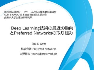  Deep Learning技術の最近の動向
とPreferred Networksの取り組み
2014/12/9
株式会社  Preferred Networks
⼤大野健太 <oono@preferred.jp>
第21回先端的データベースとWeb技術動向講演会
ACM SIGMOD ⽇日本⽀支部第58回⽀支部⼤大会
@東京⼤大学⽣生産技術研究所
 