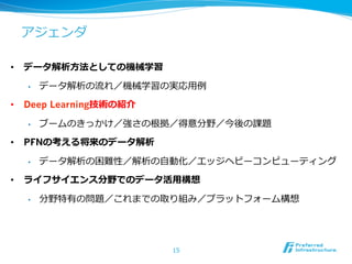 アジェンダ
•  データ解析⽅方法としての機械学習
•  データ解析の流流れ／機械学習の実応⽤用例例
•  Deep Learning技術の紹介
•  ブームのきっかけ／強さの根拠／得意分野／今後の課題
•  PFNの考える将来のデータ解析
•  データ解析の困難性／解析の⾃自動化／エッジヘビーコンピューティング
•  ライフサイエンス分野でのデータ活⽤用構想
•  分野特有の問題／これまでの取り組み／プラットフォーム構想
15
 