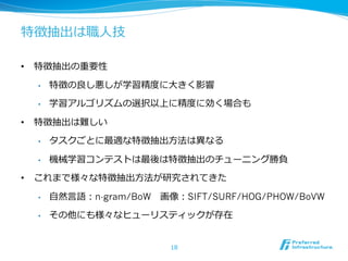 特徴抽出は職⼈人技
•  特徴抽出の重要性
•  特徴の良良し悪しが学習精度度に⼤大きく影響
•  学習アルゴリズムの選択以上に精度度に効く場合も
•  特徴抽出は難しい
•  タスクごとに最適な特徴抽出⽅方法は異異なる
•  機械学習コンテストは最後は特徴抽出のチューニング勝負
•  これまで様々な特徴抽出⽅方法が研究されてきた
•  ⾃自然⾔言語：n-gram/BoW 　画像：SIFT/SURF/HOG/PHOW/BoVW
•  その他にも様々なヒューリスティックが存在
18
 