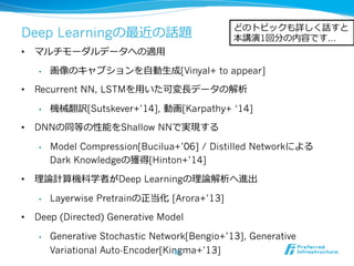 Deep Learningの最近の話題
•  マルチモーダルデータへの適⽤用
•  画像のキャプションを⾃自動⽣生成[Vinyal+ to appear]
•  Recurrent NN, LSTMを⽤用いた可変⻑⾧長データの解析
•  機械翻訳[Sutskever+’14], 動画[Karpathy+ ‘14]
•  DNNの同等の性能をShallow NNで実現する
•  Model Compression[Bucilua+’06] / Distilled Networkによる
Dark Knowledgeの獲得[Hinton+’14]
•  理理論論計算機科学者がDeep Learningの理理論論解析へ進出
•  Layerwise Pretrainの正当化  [Arora+’13]
•  Deep (Directed) Generative Model
•  Generative Stochastic Network[Bengio+’13], Generative
Variational Auto-Encoder[Kingma+’13]
どのトピックも詳しく話すと
本講演1回分の内容です…
32
 
