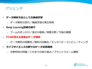 アジェンダ
•  データ解析⽅方法としての機械学習
•  データ解析の流流れ／機械学習の実応⽤用例例
•  Deep Learning技術の紹介
•  ブームのきっかけ／強さの根拠／得意分野／今後の課題
•  PFNの考える将来のデータ解析
•  データ解析の困難性／解析の⾃自動化／エッジヘビーコンピューティング
•  ライフサイエンス分野でのデータ活⽤用構想
•  分野特有の問題／これまでの取り組み／プラットフォーム構想
34
 