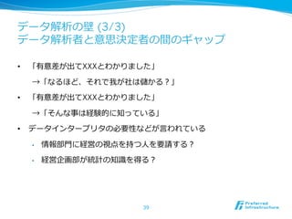 データ解析の壁 (3/3)
データ解析者と意思決定者の間のギャップ
•  「有意差が出てXXXとわかりました」
→「なるほど、それで我が社は儲かる？」
•  「有意差が出てXXXとわかりました」
→「そんな事は経験的に知っている」
•  データインタープリタの必要性などが⾔言われている
•  情報部⾨門に経営の視点を持つ⼈人を要請する？
•  経営企画部が統計の知識識を得る？
39
 