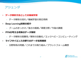 アジェンダ
•  データ解析⽅方法としての機械学習
•  データ解析の流流れ／機械学習の実応⽤用例例
•  Deep Learning技術の紹介
•  ブームのきっかけ／強さの根拠／得意分野／今後の課題
•  PFNの考える将来のデータ解析
•  データ解析の困難性／解析の⾃自動化／エッジヘビーコンピューティング
•  ライフサイエンス分野でのデータ活⽤用構想
•  分野特有の問題／これまでの取り組み／プラットフォーム構想
7
 
