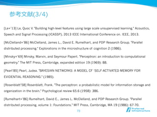 参考⽂文献(3/4)
[Le+’13] Le, Quoc V. "Building high-level features using large scale unsupervised learning." Acoustics,
Speech and Signal Processing (ICASSP), 2013 IEEE International Conference on. IEEE, 2013.
[McClelland+’86] McClelland, James L., David E. Rumelhart, and PDP Research Group. "Parallel
distributed processing." Explorations in the microstructure of cognition 2 (1986).
[Minsky+’69] Minsky, Marvin, and Seymour Papert. "Perceptron: an introduction to computational
geometry." The MIT Press, Cambridge, expanded edition 19 (1969): 88.
[Pearl’85] Pearl, Judea. "BAYESIAN NETWCRKS: A MODEL CF ‘SELF-ACTIVATED MEMORY FOR
EVIDENTIAL REASONING." (1985).
[Rosenblatt’58] Rosenblatt, Frank. "The perceptron: a probabilistic model for information storage and
organization in the brain." Psychological review 65.6 (1958): 386.
[Rumelhart+’86] Rumelhart, David E., James L. McClelland, and PDP Research Group. "Parallel
distributed processing, volume 1: Foundations." MIT Press, Cambridge, MA 19 (1986): 67-70.
73
 