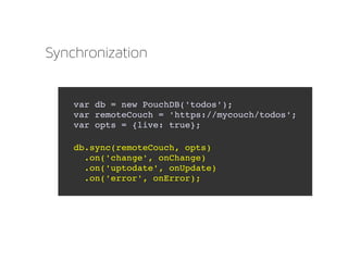 Synchronization
var db = new PouchDB('todos');
var remoteCouch = 'https://mycouch/todos';
var opts = {live: true};
db.sync(remoteCouch, opts)
  .on('change', onChange)
  .on('uptodate', onUpdate)
  .on('error', onError);
 