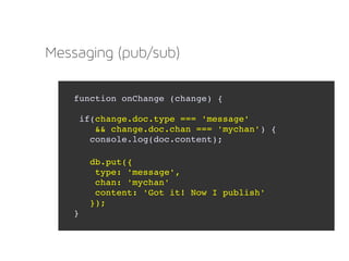 Messaging (pub/sub)
function onChange (change) {
 if(change.doc.type === 'message'
    && change.doc.chan === 'mychan') {        
   console.log(doc.content);
   db.put({
    type: 'message',
    chan: 'mychan'
    content: 'Got it! Now I publish'
   });  
}
 