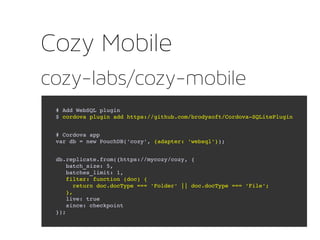 cozy-labs/cozy-mobile
Cozy Mobile
# Add WebSQL plugin
$ cordova plugin add https://github.com/brodysoft/Cordova­SQLitePlugin
# Cordova app
var db = new PouchDB('cozy', {adapter: 'websql'});
db.replicate.from({https://mycozy/cozy, {
   batch_size: 5,
   batches_limit: 1,
   filter: function (doc) {
     return doc.docType === 'Folder' || doc.docType === 'File';
   },
   live: true
   since: checkpoint
});
 
