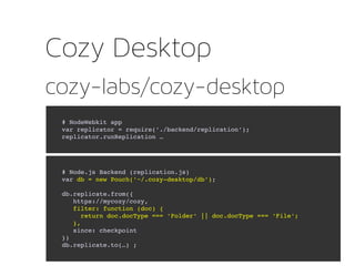 cozy-labs/cozy-desktop
Cozy Desktop
# NodeWebkit app
var replicator = require('./backend/replication');                    
replicator.runReplication …
# Node.js Backend (replication.js)
var db = new Pouch('~/.cozy­desktop/db');
db.replicate.from({
   https://mycozy/cozy, 
   filter: function (doc) {
     return doc.docType === 'Folder' || doc.docType === 'File';       
   },
   since: checkpoint
})
db.replicate.to(…) ;
 