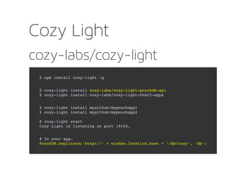 cozy-labs/cozy-light
Cozy Light
$ npm install cozy­light ­g
$ cozy­light install cozy­labs/cozy­light­pouchdb­api
$ cozy­light install cozy­labs/cozy­light­html5­apps
$ cozy­light install mygithub/mypouchapp1
$ cozy­light install mygithub/mypouchapp2
$ cozy­light start
Cozy Light is listening on port 19104…
# In your app… 
PouchDB.replicate('http://' + window.location.host + '/db/cozy', 'db')
 