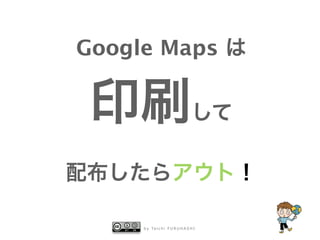 Google Maps は 
印刷して 
配布したらアウト！ 
by Taichi FURUHASHI 
 