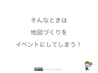 そんなときは 
地図づくりを 
イベントにしてしまう！ 
by Taichi F URUHASHI 
 