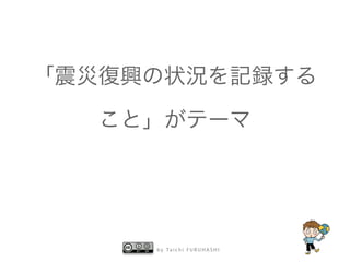 「震災復興の状況を記録する 
こと」がテーマ 
by Taichi F URUHASHI 
 
