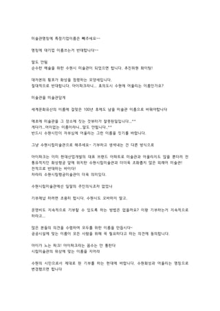 미술관명칭에 특정기업이름은 빼주세요~~ 
명칭에 대기업 이름쓰는거 반대합니다~~ 
말도 안됨 
순수한 예술을 위한 수원시 미술관이 되었으면 합니다. 추진위원 화이팅! 
대자본의 횡포가 화성을 점령하는 모양세입니다. 
절대적으로 반대합니다. 아이파크라니... 효의도시 수원에 어울리는 이름인가요? 
미술관을 미술관답게 
세계문화유산의 이름에 걸맞은 100년 후에도 남을 미술관 이름으로 바꿔야합니다 
애초에 미술관을 그 장소에 짓는 것부터가 잘못된일입니다...^^ 
게다가...어이없는 이름이라니...말도 안됩니다..^^ 
반드시 수원시민이 자부심에 어울리는 그런 이름을 짓기를 바랍니다. 
그냥 수원시립미술관으로 해주세요~ 기부하고 생색내는 건 다른 방식으로 
아이파크는 이미 현대산업개발의 대표 브랜드 아파트로 미술관과 어울리지도 않을 뿐더러 전 
통유적지인 화성행궁 앞에 위치한 수원시립미술관과 더더욱 조화롭지 않은 외래어 미술관! 
전적으로 반대하는 바이다! 
차라리 수원시립행궁미술관이 더욱 의미있다. 
수원시립미술관에선 일말의 주인의식조차 없었나 
기부채납 하려면 조용히 합시다. 수원시도 오바하지 말고. 
운영비도 지속적으로 기부할 수 있도록 하는 방법은 없을까요? 이왕 기부하는거 지속적으로 
하라고... 
많은 분들의 의견을 수렴하여 모두를 위한 이름을 만듭시다~ 
공공시설에 맞는 이름이 모든 사람을 위해 꼭 필요하다고 하는 의견에 동의합니다. 
아이가 노는 파크! 아이파크라는 꼼수는 안 통한다 
시립미술관의 위상에 맞는 이름을 지어라 
수원의 시민으로서 제대로 된 기부를 하는 현대에 바랍니다. 수원화성과 어울리는 명칭으로 
변경했으면 합니다 
 