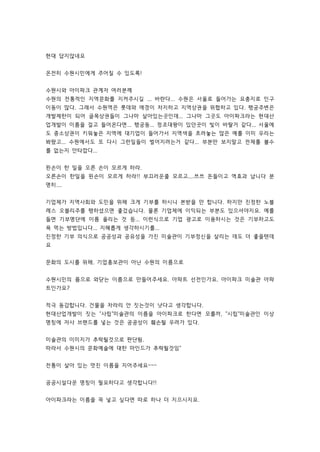 현대 답지않네요 
온전히 수원시민에게 주어질 수 있도록! 
수원시와 아이파크 관계자 여러분께 
수원의 전통적인 지역문화를 지켜주시길 ... 바란다... 수원은 서울로 들어가는 요충지로 인구 
이동이 많다. 그래서 수원역은 롯데와 애경이 차지하고 지역상권을 위협하고 있다. 행궁주변은 
개발제한이 되어 골목상권들이 그나마 살아있는곳인데... 그나마 그곳도 아이파크라는 현대산 
업개발이 이름을 걸고 들어온다면... 행궁동... 정조대왕이 있던곳이 빛이 바랄거 같다... 서울에 
도 중소상권이 키워놓은 지역에 대기업이 들어가서 지역색을 흐려놓는 많은 예를 이미 우리는 
봐왔고... 수원에서도 또 다시 그런일들이 벌어지려는거 같다... 부분만 보지말고 전체를 볼수 
를 없는지 안타깝다... 
왼손이 한 일을 오른 손이 모르게 하라. 
오른손이 한일을 왼손이 모르게 하라!! 부끄러운줄 모르고....쯔쯔 돈들이고 역효과 납니다 분 
명히.... 
기업체가 지역사회와 도민을 위해 크게 기부를 하시니 본받을 만 합니다. 하지만 진정한 노블 
레스 오블리주를 행하셨으면 좋겄습니다. 물론 기업체에 이익되는 부분도 있으셔야지요. 예를 
들면 기부명단에 이름 올리는 것 등... 이런식으로 기업 광고로 이용하시는 것은 기부하고도 
욕 먹는 방법입니다... 지혜롭게 생각하시기를... 
진정한 기부 의식으로 공공성과 공유성을 가진 미술관이 기부정신을 살리는 데도 더 좋을텐데 
요 
문화의 도시를 위해. 기업홍보관이 아닌 수원의 이름으로 
수원시민의 품으로 와닫는 이름으로 만들어주세요. 아파트 선전인가요. 아이파크 미술관 아파 
트인가요? 
적극 동감합니다. 건물을 차라리 안 짓는것이 낫다고 생각합니다. 
현대산업개발이 짓는 사립미술관의 이름을 아이파크로 한다면 모를까, 시립미술관인 이상 
명칭에 자사 브랜드를 넣는 것은 공공성이 훼손될 우려가 있다. 
미술관의 이미지가 추락될것으로 판단됨. 
따라서 수원시의 문화예술에 대한 마인드가 추락될것임 
전통이 살아 있는 멋진 이름을 지어주세요~~~ 
공공시설다운 명칭이 필요하다고 생각합니다!! 
아이파크라는 이름을 꼭 넣고 싶다면 따로 하나 더 지으시지요. 
 