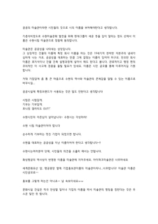 공공의 미술관이라면 시민들의 것으로 시의 이름을 부여해야한다고 생각합니다. 
기증석비정도로 수원미술문화 발전을 위해 현대그룹이 세운 뜻을 깊이 알리는 정도 선에서 이 
름은 수원시립 미술관으로 정함에 동의합니다. 
미술관은 공공성을 나타내는 상징입니다. 
그 상징적인 건물의 이름에 특정 회사 이름을 하는 것은 19세기적 천박한 자본주의 냄새가 
심하게 나는 거죠. 공공성을 대표하는 만큼 그에 걸맞는 이름이 있어야 하구요. 찬조한 회사 
이름은 표지석이나 건물 건축 설명과정에 넣어서 해도 된다고 봅니다. 관료적이고 행정 편의 
주의적인 이 사고에 경종을 울릴 필요가 있네요. 이름은 시민 공모를 통해 이루어지길 기원 
합니다. 
거대 기업답게 좀 통 큰 마음으로 수원의 역사와 미술관의 존재감을 알릴 수 있는 이름으로 
바꾸시길... 
공공시설에 특정브랜드가 사용되는 것은 말도 안된다고 생각합니다 
시립은 시립답게. 
기부는 기부답게. 
포니정 갤러리도 OUT! 
수원시민의 자존심이 살아납니다~ 수원시는 각성하라! 
수원 시립 미술관이어야 합니다 
순수하게 기부하는 멋진 기업이 되었으면 합니다. 
수원을 대표하는 공공성을 지닌 이름이어야 한다고 생각합니다~!! 
수원시는여러분야 단체, 시민들의 의견을 소홀히 해서는 안됩니다. 
화성행궁의 역사성이 반영된 이름을 미술관에 지어주세요. 아이파크미술관은 너무하네요 
세계문화유산 앞, 행궁광장 옆에 기업홍보관이름의 미술관이라니...너무합니다! 미술관 이름은 
시민공모로~~ 
홍보를 그렇게 하는건 아니죠ㅡ 넘 속보이네요ㅠㅠ 
문화시설 건설은 적극 찬성할 일이나 기업의 이름을 따서 미술관의 명칭을 정한다는 것은 우 
스운 일인 듯 합니다. 
 