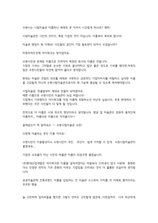 수원시는 시립미술관 이름하나 제대로 못 지어서 시끄럽게 하나요? 챙피~ 
시립미술관은 시민의 것이지, 특정 기업의 것이 아닙니다. 이름부터 똑바로 합시다! 
미술관 명칭이 뭐 이래요! 시민들의 공간이 기업 홍보관이 되어서 쓰겠습니까? 
비영리적인곳에 아이파크는 맞지않아요. 
수원시민과 관계된 이름으로 지어야지 특정한 회사의 이름은 안됩니다. 
기업의 기부는 그야말로 순수한 기부로 끝나야하고 일단 좋은 의도로 기부를 했다면,차후의 
일은 수윈시민들의 의견에 맡겨야 옳다고 생각합니다. 
현대는 미술관 건립의 의의를 제대로 구현하고 긍정적인 기업이미지를 어필하고 싶다면 이름 
을 고집할게 아니라 수원시립미술관으로서의 제 기능에 충실할 수 있도록 독려해야합니다. 
시립미술관, 첫출발부터 제대로 만들어 놔야겠어요. 
예쁜 이름으로 수원시민의 미술관이 되길 바랍니다! 
기업에서 기부했다고 아이파크를 직접 이름에 포함하는건 아닌듯 싶습니다. 추후 현대에서 기 
부했다는 것은 시민들이 다 알게 될 것입니다. 
전적으로 이 이름은 시대 착오적 판단이라고 생각됩니다. 행궁 앞 미술관도 문화적 충격인데 
이름까지... 아름다운 이름으로 지어봅시다~! 
쓸데없는거 딱 잘라내고 ~~ 수원시립미술관 끄읏! 
수원에 어울리는 멋진 이름 지어요~ 
수원시민이 이용할곳이니 수원시민이 주인. 주인이 쉽게 기억할 수 있게 수원시립미술관이 
좋겠네요.... 
기업의 소유물이 아닌 시민의 박물관 이름이 되었으면 좋겠습니다. 
(주)현대산업개발은 아이파크란 이름을 넣어야겠다는 마음보다 드러내지 않고 사회에 환원한 
다는 진정한 의미의 기부 문화의 이루는 기업임을 드러내는 것이 더 훌륭한 모습이라 생각합 
니다. 
공공미술관에 건축브랜드 이름을 삽입하는 건 미술관 스스로의 가치를 저 아래로 떨어뜨리는 
무모한 행동. 
늘 고민하며 일처리들을 했으면 그렇지 안아도 고민할게 많은데...이런일까지 너무 피곤하게 
 