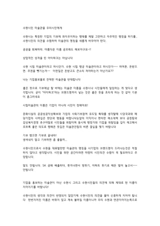 수원시민 미술관을 우리시민에게 
수원시는 특정한 기업의 기부에 좌지우지하는 행태를 제발 그만하고 자주적인 행정을 하기를.. 
수원시민의 의견을 수렴하여 미술관의 명칭을 새롭게 바꾸어야 한다. 
공공을 회복하라. 아름다운 이름 공모래도 해보자구요~!! 
상업적인 성격을 띤 아이파크는 아닙니다 
수원 시립 미술관이라고 하시던가. 수원 시립 행궁 미술관이라고 하시던가~~~ 하여튼. 돈받으 
면. 주권을 뺏기는겨~~ 이런일은 돈받고도 큰소리 쳐야하는거 아닌가요?? 
나는 기업홍보물로 전락한 미술관을 반대합니다 
좋은 뜻으로 기부체납 할 바에는 미술관 이름을 수원시나 시민들에게 일임하는 게 맞다고 생 
각합니다. 굳이 아이파크라는 브랜드명까지 넣는 것은 좋은 뜻을 흐리게 하는 것 같아 기분 
이 좀그러네요 
시립미술관의 이름은 기업이 아니라 시민이 정해야죠! 
문화시설의 공공성ᆞ공익성확보와 기업의 사회기부참여 유도및 확대를 생각할때 시당국과와 해 
당기업의 사려깊은 판단과 행동을 바랍니다ᆞ눈앞의 이익이나 편리한 해소대책 보다 공정함과 
감성복지경영 추구야말로 시민들을 위함이며 동시에 행정가와 기업을 위함임을 깊이 재고해서 
모쪼록 좋은 의도로 행해온 뜻깊은 미술관건립의 바른 결실을 맺기 바랍니다ᆞ 
기부 했으면 기부로 끝내라! 
생색내지 말고 기부하면 좀 좋을까... 
수원시민으로서 수원을 대표할만한 미술관의 명칭을 사기업의 브랜드명이 드러나는것은 적절 
하지 않다고 생각합니다. 시민을 위한 공간이라면 마땅히 시민의견 수렴이 꼭 필요하다고 주 
장합니다. 
말도 안됩니다. SK 공해 배출하다, 쫏겨나면서 땅투기, 아파트 투기로 때돈 벌어 놓고서~~~ 
안됩니다 
기업을 홍보하는 미술관이 아닌 수원시 그리고 수원시민들의 의견에 의해 제대로 된 이름이 
지어지기를 바랍니다! 
수원시민의 생각과 의견이 반영되지 않았기에 수원시민의 의견을 물어 신중하게 지어야 됩니 
다 한번지어진 이름은 바뀌지 않고 계속 불려질 이름이니까 우리 수원과 연관지어지는쪽으로 
 