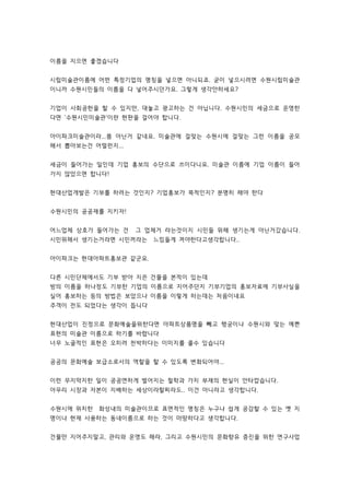 이름을 지으면 좋겠습니다 
시립미술관이름에 어떤 특정기업의 명칭을 넣으면 아니되죠. 굳이 넣으시려면 수원시립미술관 
이니까 수원시민들의 이름을 다 넣어주시던가요. 그렇게 생각안하세요? 
기업이 사회공헌을 할 수 있지만, 대놓고 광고하는 건 아닙니다. 수원시민의 세금으로 운영한 
다면 '수원시민미술관'이란 현판을 걸어야 합니다. 
아이파크미술관이라...쫌 아닌거 같네요. 미술관에 걸맞는 수원시에 걸맞는 그런 이름을 공모 
해서 뽑아보는건 어떨런지... 
세금이 들어가는 일인데 기업 홍보의 수단으로 쓰이다니요. 미술관 이름에 기업 이름이 들어 
가지 않았으면 합니다! 
현대산업개발은 기부를 하려는 것인지? 기업홍보가 목적인지? 분명히 해야 한다 
수원시민의 공공재를 지키자! 
어느업체 상호가 들어가는 건 그 업체거 라는것이지 시민들 위해 생기는게 아닌거갔습니다. 
시민위해서 생기는거라면 시민꺼라는 느낌들게 져야한다고생각합니다.. 
아이파크는 현대아파트홍보관 같군요. 
다른 시민단체에서도 기부 받아 지은 건물을 본적이 있는데 
방의 이름을 하나정도 기부한 기업의 이름으로 지어주던지 기부기업의 홍보자료에 기부사실을 
실어 홍보하는 등의 방법은 보았으나 이름을 이렇게 하는데는 처음이네요 
주객이 전도 되었다는 생각이 듭니다 
현대산업이 진정으로 문화예술을위한다면 아파트상품명을 빼고 행궁이나 수원시와 맞는 예쁜 
표현의 미술관 이름으로 하기를 바랍니다 
너무 노골적인 표현은 오히려 천박하다는 이미지를 줄수 있습니다 
공공의 문화예술 보급소로서의 역할을 할 수 있도록 변화되어야... 
이런 무지막지한 일이 공공연하게 벌어지는 철학과 가치 부재의 현실이 안타깝습니다. 
아무리 시장과 자본이 지배하는 세상이라할찌라도.. 이건 아니라고 생각합니다. 
수원시에 위치한 화성내의 미술관이므로 표면적인 명칭은 누구나 싑게 공감할 수 있는 옛 지 
명이나 현재 사용하는 동네이름으로 하는 것이 마땅하다고 생각합니다. 
건물만 지어주지말고, 관리와 운영도 해라, 그리고 수원시민의 문화향유 증진을 위한 연구사업 
 