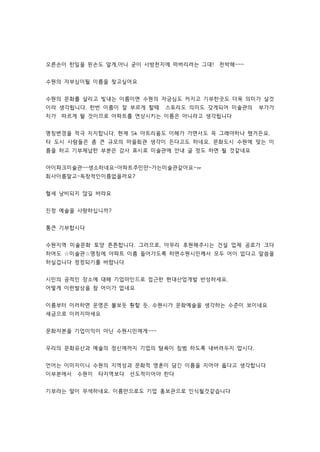 오른손이 한일을 왼손도 알게,아니 굳이 사방천지에 떠버리려는 그대! 천박해~~~ 
수원의 자부심이될 이름을 찾고싶어요 
수원의 문화를 살리고 빛내는 이름이면 수원의 자긍심도 커지고 기부한곳도 더욱 의미가 살것 
이라 생각됩니다. 한번 이름이 잘 부르게 할때 스토리도 의미도 갖게되어 미술관의 부가가 
치가 따르게 돨 것이므로 아파트를 연상시키는 이름은 아니라고 생각됩니다 
명칭변경을 적극 지지합니다. 현재 Sk 아트리움도 이해가 가면서도 꼭 그래야하나 했거든요. 
타 도시 사람들은 좀 큰 규모의 마을회관 생각이 든다고도 하네요. 문화도시 수원에 맞는 이 
름을 하고 기부체납한 부분은 감사 표시로 미술관에 안내 글 정도 하면 될 것같네요 
아이파크미술관~~생소하네요~아파트주민만~가는미술관같아요~ㅠ 
회사이름말고~독창적인이름없을까요? 
혈세 낭비되지 않길 바라요 
진정 예술을 사랑하십니까? 
통큰 기부합시다 
수원지역 미술문화 토양 튼튼합니다. 그러므로, 아무리 후원해주시는 건설 업체 공로가 크다 
하여도 ☆미술관☆명칭에 아파트 이름 들어가도록 하면수원시민께서 모두 어이 없다고 말씀을 
하실겁니다 정정되기를 바랍니다 
시민의 공적인 장소에 대해 기업마인드로 접근한 현대산업개발 반성하세요. 
어떻게 이런발상을 참 어이가 없네요 
이름부터 이러하면 운영은 불보듯 훤할 듯. 수원시가 문화예술을 생각하는 수준이 보이네요 
세금으로 이러지마세요 
문화자본을 기업이익이 아닌 수원시민에게~~~ 
우리의 문화유산과 예술의 정신에까지 기업의 탐욕이 침범 하도록 내버려두지 맙시다. 
언어는 이미지이니 수원의 지역성과 문화적 영혼이 담긴 이름을 지어야 옳다고 생각합니다 
이부분에서 수원이 타지역보다 선도적이어야 한다 
기부라는 말이 무색하네요. 이름만으로도 기업 홍보관으로 인식될것같습니다 
 