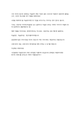 시민 모두의 힘으로 운영되는 미술관이 특정 기업의 홍보 수단으로 이용되지 않았으면 좋겠습 
니다. 시민의 목소리를 모아 이름을 정해주세요! 
수원을 대표하게 될 미술관이라면 한 기업을 부각시키는 이미지는 맞지 않다고 봅니다. 
기부는 고맙지만 아이파크미술관은 좀 노골적이고 미술관 보다는 아파트 이미지가 떠올라 현 
대 입장에서도 좋을게없다고 봄 
예쁜 이름을 지어주세요. 현대아이파크는 아니네요. 시립이라는 말도 뺐으면 좋겠어요. 
미술관은 미술관다운 멋진이름이어야합니다 
공공문화시설은 우리시민들 모두의 것입니다 어떤 사리사욕도 개입되어선 안될것입니다 
수원시민의 세금, 수원시민의 복지증인을 위해 쓰여질 수 있기를 바랍니다 
이상해요 바꿔주세요 
시민을위한 미술관으로서 매우 부적절한 이름이며 부실공사의 문제점도 해결하지못한 
회사의 브랜드를 쓴다는것 자체가 어불성설이다ㅡ 
