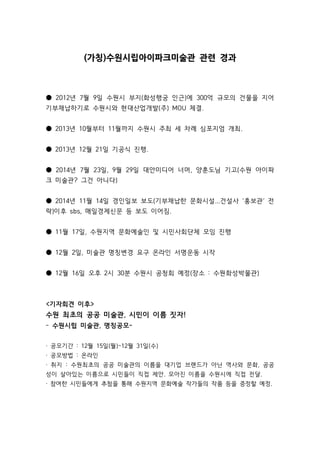 (가칭)수원시립아이파크미술관 관련 경과 
● 2012년 7월 9일 수원시 부지(화성행궁 인근)에 300억 규모의 건물을 지어 
기부채납하기로 수원시와 현대산업개발(주) MOU 체결. 
● 2013년 10월부터 11월까지 수원시 주최 세 차례 심포지엄 개최. 
● 2013년 12월 21일 기공식 진행. 
● 2014년 7월 23일, 9월 29일 대안미디어 너머, 양훈도님 기고(수원 아이파 
크 미술관? 그건 아니다) 
● 2014년 11월 14일 경인일보 보도(기부채납한 문화시설...건설사 ‘홍보관’ 전 
락)이후 sbs, 매일경제신문 등 보도 이어짐. 
● 11월 17일, 수원지역 문화예술인 및 시민사회단체 모임 진행 
● 12월 2일, 미술관 명칭변경 요구 온라인 서명운동 시작 
● 12월 16일 오후 2시 30분 수원시 공청회 예정(장소 : 수원화성박물관) 
기자회견 이후 
수원 최초의 공공 미술관, 시민이 이름 짓자! 
- 수원시립 미술관, 명칭공모- 
· 공모기간 : 12월 15일(월)~12월 31일(수) 
· 공모방법 : 온라인 
· 취지 : 수원최초의 공공 미술관의 이름을 대기업 브랜드가 아닌 역사와 문화, 공공 
성이 살아있는 이름으로 시민들이 직접 제안. 모아진 이름을 수원시에 직접 전달. 
· 참여한 시민들에게 추첨을 통해 수원지역 문화예술 작가들의 작품 등을 증정할 예정. 
 