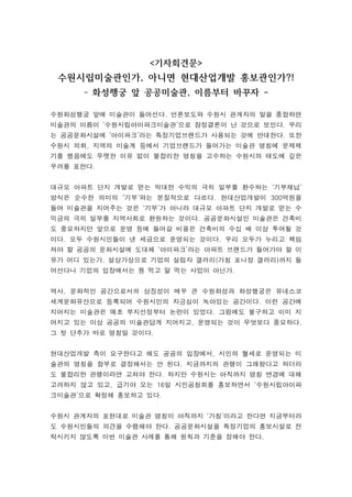 기자회견문 
수원시립미술관인가, 아니면 현대산업개발 홍보관인가?! 
- 화성행궁 앞 공공미술관, 이름부터 바꾸자 - 
수원화성행궁 앞에 미술관이 들어선다. 언론보도와 수원시 관계자의 말을 종합하면 
미술관의 이름이 ‘수원시립아이파크미술관’으로 잠정결론이 난 것으로 보인다. 우리 
는 공공문화시설에 ‘아이파크’라는 특정기업브랜드가 사용되는 것에 반대한다. 또한 
수원시 의회, 지역의 미술계 등에서 기업브랜드가 들어가는 미술관 명칭에 문제제 
기를 했음에도 뚜렷한 이유 없이 불합리한 명칭을 고수하는 수원시의 태도에 깊은 
우려를 표한다. 
대규모 아파트 단지 개발로 얻는 막대한 수익의 극히 일부를 환수하는 ‘기부채납’ 
방식은 순수한 의미의 ‘기부’와는 본질적으로 다르다. 현대산업개발이 300억원을 
들여 미술관을 지어주는 것은 ‘기부’가 아니라 대규모 아파트 단지 개발로 얻는 수 
익금의 극히 일부를 지역사회로 환원하는 것이다. 공공문화시설인 미술관은 건축비 
도 중요하지만 앞으로 운영 등에 들어갈 비용은 건축비의 수십 배 이상 투여될 것 
이다. 모두 수원시민들이 낸 세금으로 운영되는 것이다. 우리 모두가 누리고 책임 
져야 할 공공의 문화시설에 도대체 ‘아이파크’라는 아파트 브랜드가 들어가야 할 이 
유가 어디 있는가. 설상가상으로 기업의 설립자 갤러리(가칭 포니정 갤러리)까지 들 
어선다니 기업의 입장에서는 꿩 먹고 알 먹는 사업이 아닌가. 
역사, 문화적인 공간으로서의 상징성이 매우 큰 수원화성과 화성행궁은 유네스코 
세계문화유산으로 등록되어 수원시민의 자긍심이 녹아있는 공간이다. 이런 공간에 
지어지는 미술관은 애초 부지선정부터 논란이 있었다. 그럼에도 불구하고 이미 지 
어지고 있는 이상 공공의 미술관답게 지어지고, 운영되는 것이 무엇보다 중요하다. 
그 첫 단추가 바로 명칭일 것이다. 
현대산업개발 측이 요구한다고 해도 공공의 입장에서, 시민의 혈세로 운영되는 미 
술관의 명칭을 함부로 결정해서는 안 된다. 지금까지의 관행이 그래왔다고 하더라 
도 불합리한 관행이라면 고쳐야 한다. 하지만 수원시는 아직까지 명칭 변경에 대해 
고려하지 않고 있고, 급기야 오는 16일 시민공청회를 홍보하면서 ‘수원시립아이파 
크미술관’으로 확정해 홍보하고 있다. 
수원시 관계자의 표현대로 미술관 명칭이 아직까지 ‘가칭’이라고 한다면 지금부터라 
도 수원시민들의 의견을 수렴해야 한다. 공공문화시설을 특정기업의 홍보시설로 전 
락시키지 않도록 이번 미술관 사례를 통해 원칙과 기준을 정해야 한다. 
 