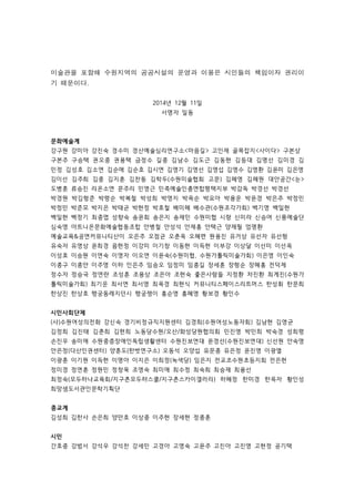 미술관을 포함해 수원지역의 공공시설의 운영과 이용은 시민들의 책임이자 권리이 
기 때문이다. 
2014년 12월 11일 
서명자 일동 
문화예술계 
강구원 강미아 강진숙 경수미 경산예술심리연구소마음길 고인재 골목잡지사이다 구본상 
구본주 구승택 권오중 권용택 금정수 길중 김남수 김도근 김동현 김등대 김명선 김미경 김 
민정 김성호 김소연 김순애 김순호 김시연 김영기 김영선 김영섭 김영수 김영환 김윤미 김은영 
김이선 김주희 김중 김지훈 김찬동 김학두(수원미술협회 고문) 김혜영 김혜원 대안공간눈 
도병훈 류승진 리온소연 문주리 민영근 민족예술인총연합평택지부 박감독 박경선 박경선 
박경원 박김형준 박령순 박복철 박성희 박영지 박옥순 박요아 박용운 박윤경 박은주 박정민 
박정민 박준모 박지은 박태균 박현정 박호철 배미혜 배수관(수원조각가회) 백기영 백일현 
백일현 백정기 최중엽 성향숙 송윤회 송은지 송재민 수원미협 시랑 신미라 신승여 신풍예술단 
심숙영 아트니온문화예술협동조합 안병철 안성석 안재홍 안택근 양재필 엄명환 
예술교육공연커뮤니티산이 오은주 오점균 오춘옥 오혜련 원용진 유거상 유선자 유선형 
유숙자 유영상 윤희경 음현정 이강미 이기창 이동현 이득현 이부강 이상달 이선미 이선옥 
이성호 이승원 이연숙 이영자 이오연 이윤숙(수원미협, 수원가톨릭미술가회) 이은영 이인숙 
이종구 이종안 이주영 이하 인은주 임승오 임정미 임종길 장세훈 장형순 장혜홍 전덕제 
정수자 정승국 정연란 조성훈 조용상 조은아 조현숙 좋은사람들 지정환 차진환 최계진(수원가 
톨릭미술가회) 최기운 최서연 최서영 최옥경 최현식 커뮤니티스페이스리트머스 한성휘 한문희 
한상진 한상호 행궁동레지던시 행궁쟁이 홍순영 홍혜영 황보경 황인수 
시민사회단체 
(사)수원여성의전화 강신숙 경기비정규직지원센터 김경희(수원여성노동자회) 김남현 김영균 
김정희 김진태 김춘희 김현희 노동당수원/오산/화성당원협의회 민진영 박민희 박숙경 성희령 
손진우 송미애 수원중증장애인독립생활센터 수원진보연대 윤경선(수원진보연대) 신선원 안숙영 
안은정(다산인권센터) 양훈도(한벗연구소) 오동석 오양섭 유문종 유은정 윤진영 이광열 
이광훈 이기원 이득현 이명아 이지은 이희정(녹색당) 임은지 전교조수원초등지회 전은현 
정미경 정연훈 정원민 정창욱 조영숙 최미애 최수정 최숙희 최승재 최융선 
최정숙(모두하나교육회/지구촌모두햐스쿨/지구촌스카이갤러리) 하혜정 한미경 한옥자 황인성 
희망샘도서관인문학기획단 
종교계 
김성희 김한사 손은희 양만호 이상중 이주현 장세현 정종훈 
시민 
간호중 강범서 강석우 강석찬 강세민 고경아 고영숙 고윤주 고진아 고진영 고현정 공기택 
 