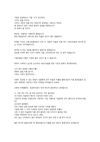 기업의 입장에서는 그럴 '수'도 있긴하다. 
그러고 싶을 것이다. 
그러나, 국민의 일을 하는 관공서의 입장에선 그래서는 안된다. 
왜 관공서가 일개 기업의 홍보적 입장을 대변하는가? 
큰 문제가 될 것이다. 
화성과 어울리는 이름이면 좋겠습니다 
화성 행궁앞이면 수원시립 화성 미술관 정도가 좋지 않을까요? 
막대한 이익은 수원시민들에게서 나온 것, 당연히 미술관 이름 역시 수원시민들의 정서에 맞 
는 것으로 지어야할것이다. 
돈이면 다 되는 세상을 물려주지 않았으면 좋겠습니다. 
정성을 다하면 베어 나오기 마련인 것을 드러내려고만 하는 것 같아 아쉽습니다... 
시립미술관 이름이 기업체 홍보 수단이 될 수 없습니다. 
현대가 기부하고 싶으면 순수하게 수원시민들을 위한 시민의 맘에서 생각해주세요. 
누가 봐도 공정한 이름이기를~ 
영원히 남을 이름 입니다. 
기부는 사심이 없어야지요~~ 
브랜드 광고할 수 있는 방법이 있을텐데 굳이 미술관 이름을 볼썽사납게 지을 필요없을것 같 
네요. 현대에서 안된다고 하면 기부채납 하지말라고 하세요. 
수원의 미래를위한 회공헌사업이 되게 하는게 중요하다고 생각합니다. 
시, 기업 모두 PPL 좀 작작 유치하고, 작작 들이밀자. 
14~15세기 이탈리아 메디치 가문이면 이해가 간다. 
그정도의 업적을 인정받으면 가문이든 기업 이름이든 미술관에 갖다 붙이는게 부자연스러울 
까? 
순서부터 잘못됐다. 
지역 사회의 문화 번성에 대한 지속적인 노력을 해왔고 
기업에 대한 그 지역 구성원의 집단적 인정이 선행되면 모를까. 
그런 거 없이 미술관에 이름 갖다 붙이면 기업 이미지가 좋아질 거란 
기대만 막연하게 가지고 있으니...에효... 
되도 않는 수작부리지 말고 당위성도 근거도 없이 이런 짓 좀 하지 마시오. 
좋은 취지의 설립이라면 꼭 특정브랜드의 이름을 넣지 않아도 충분하리라 생각됩니다 
 