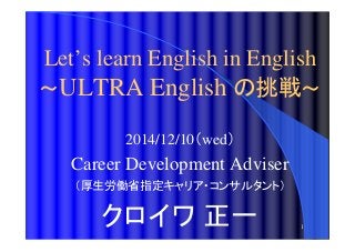 Let’s learn English in English 
～ULTRA English の挑戦～ 
1 
2014/12/10（wed） 
Career Development Adviser 
（厚生労働省指定キャリア・コンサルタント） 
クロイワ正一 
 