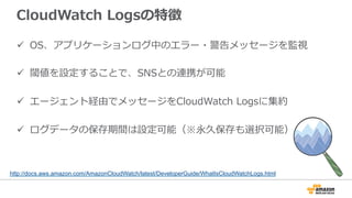 CloudWatch Logsの特徴 
ü OS、アプリケーションログ中のエラー・警告メッセージを監視 
ü 閾値を設定することで、SNSとの連携が可能 
ü エージェント経由でメッセージをCloudWatch Logsに集約 
ü ログデータの保存期間は設定可能（※永久保存も選択可能） 
http://docs.aws.amazon.com/AmazonCloudWatch/latest/DeveloperGuide/WhatIsCloudWatchLogs.html 
 