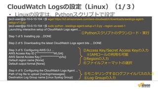 CloudWatch Logsの設定（Linux）（1/３） 
• Linuxの設定は、Pythonスクリプトで設定 
[ec2-user@ip-10-0-10-104 ~]$ wget https://s3.amazonaws.com/aws-cloudwatch/downloads/awslogs-agent-setup- 
v1.0.py 
[ec2-user@ip-10-0-10-104 ~]$ sudo python ./awslogs-agent-setup-v1.0.py --region us-east-1 
Launching interactive setup of CloudWatch Logs agent ... 
Step 1 of 5: Installing pip ...DONE 
Step 2 of 5: Downloading the latest CloudWatch Logs agent bits ... DONE 
Step 3 of 5: Configuring AWS CLI ... 
AWS Access Key ID [****************WLGA]: 
AWS Secret Access Key [****************qVIu]: 
Default region name [None]: 
Default output format [None]: 
Step 4 of 5: Configuring the CloudWatch Logs Agent ... 
Path of log file to upload [/var/log/messages]: 
Destination Log Group name [Linux Syslog Group]: 
①Pythonスクリプトのダウンロード・実⾏行行 
②Access Key/Secret Access Keyの⼊入⼒力力 
※IAMロールの利利⽤用も可能 
③Regionの⼊入⼒力力 
④ファイルフォーマットの選択 
⑤モニタリングするログファイルパスの⼊入⼒力力 
⑥Log Groupの⼊入⼒力力 
 