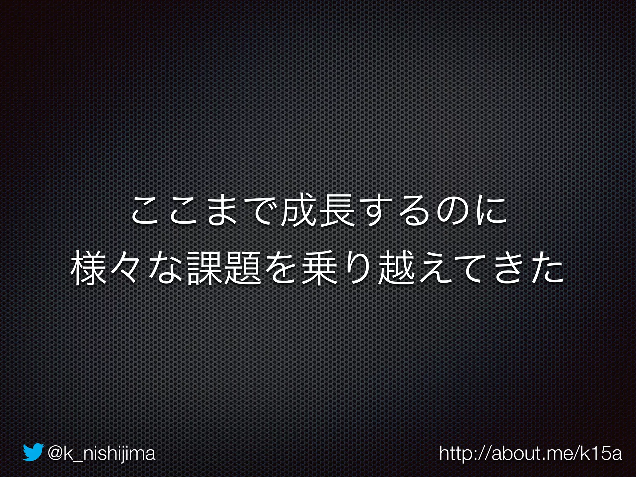 ここまで成長するのに 
様々な課題を乗り越えてきた 
@k_nishijima http://about.me/k15a 
 