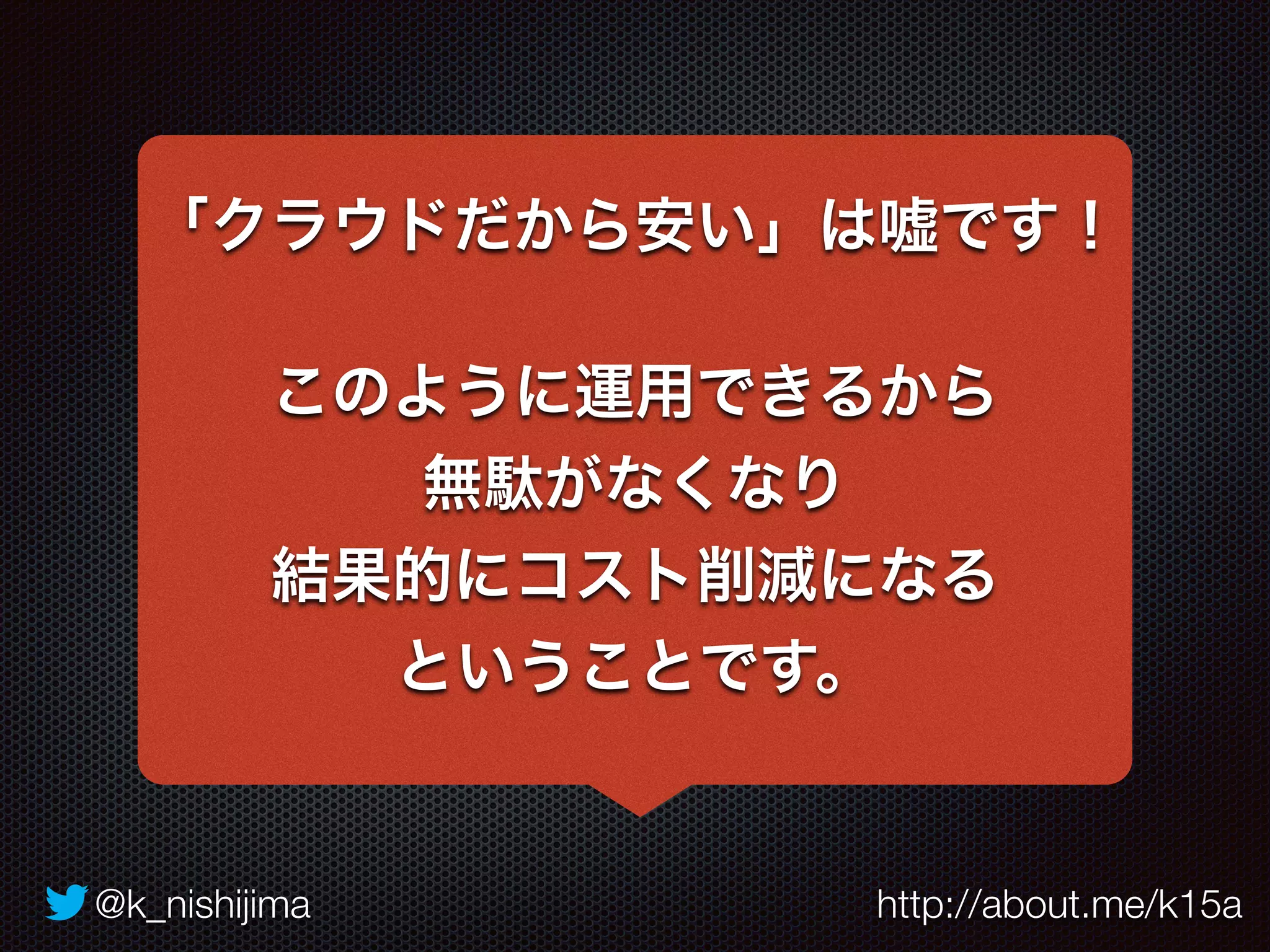 「クラウドだから安い」は嘘です！ 
このように運用できるから 
無駄がなくなり 
結果的にコスト削減になる 
ということです。 
@k_nishijima http://about.me/k15a 
 