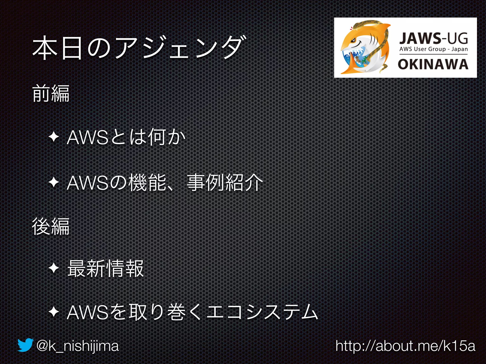 本日のアジェンダ 
前編 
✦ AWSとは何か 
✦ AWSの機能、事例紹介 
後編 
✦ 最新情報 
✦ AWSを取り巻くエコシステム 
@k_nishijima http://about.me/k15a 
 