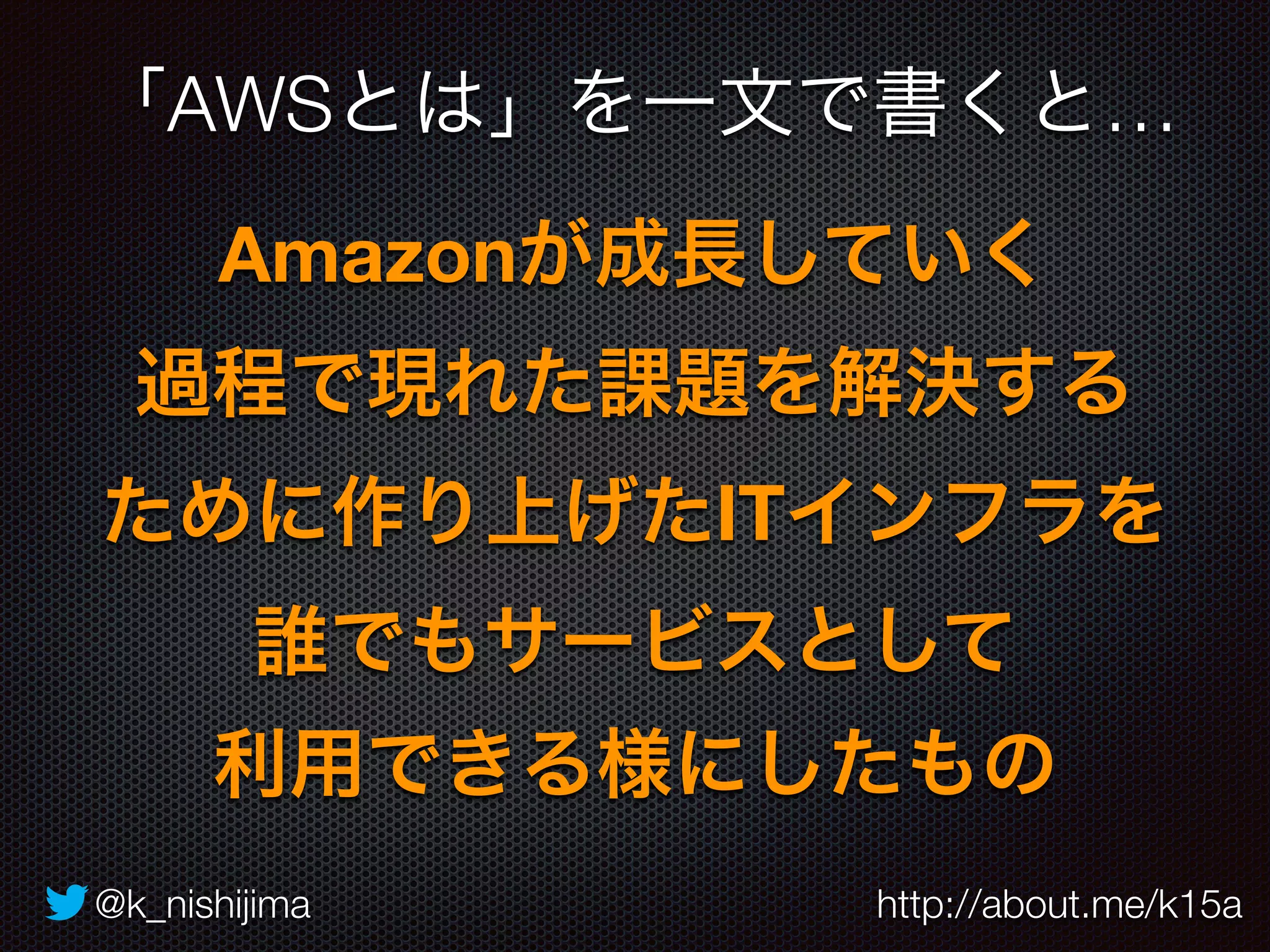 「AWSとは」を一文で書くと… 
Amazonが成長していく 
過程で現れた課題を解決する 
ために作り上げたITインフラを 
誰でもサービスとして 
利用できる様にしたもの 
@k_nishijima http://about.me/k15a 
 