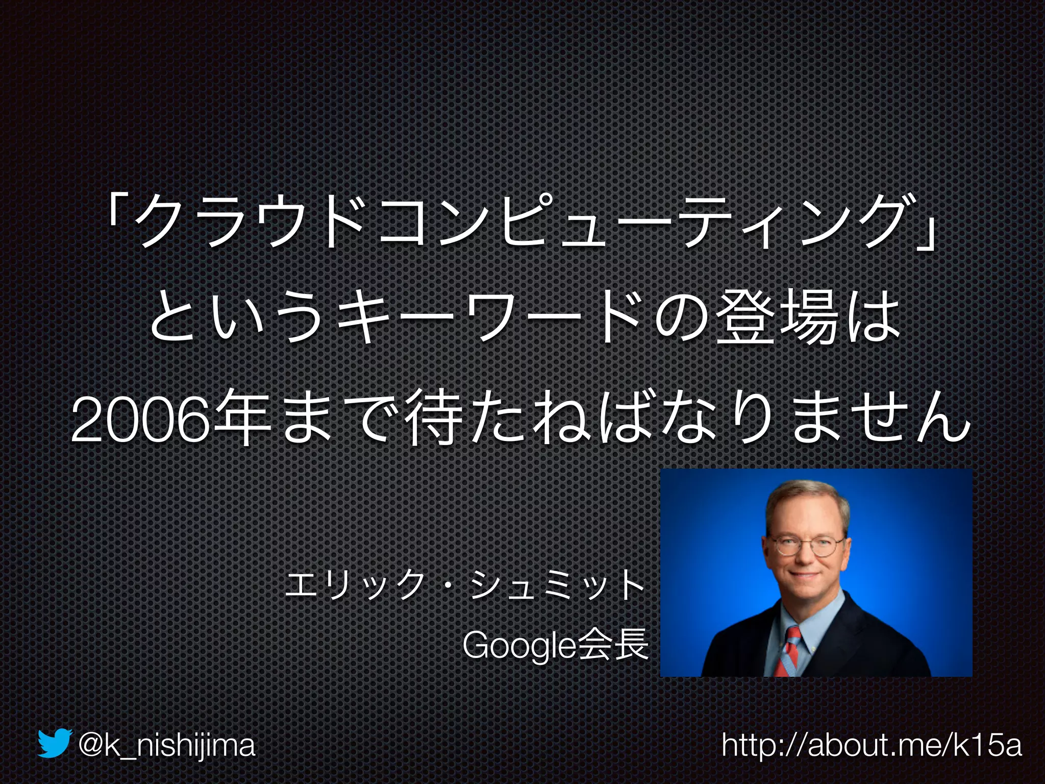「クラウドコンピューティング」 
というキーワードの登場は 
2006年まで待たねばなりません 
エリック・シュミット 
Google会長 
@k_nishijima http://about.me/k15a 
 