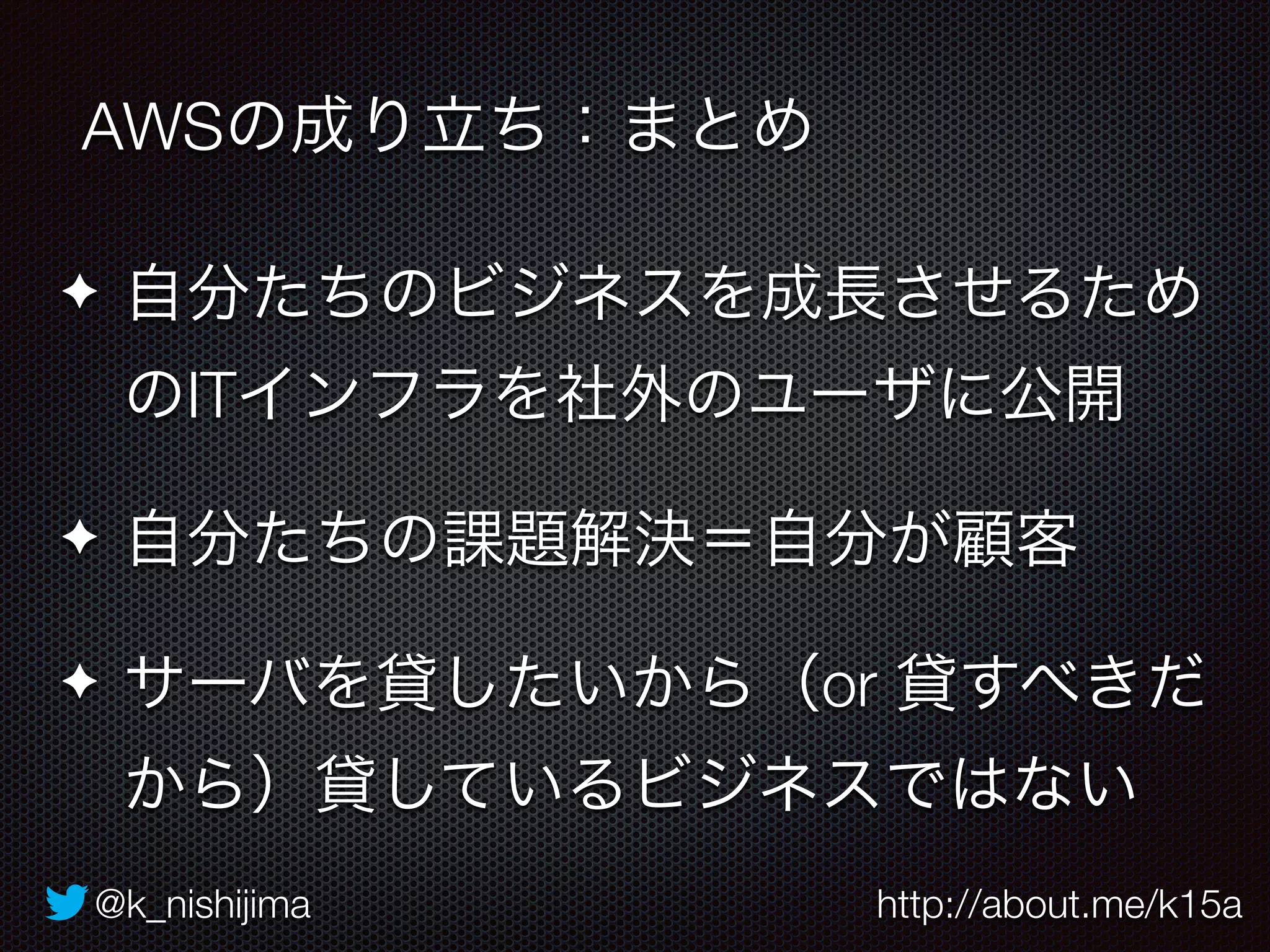 AWSの成り立ち：まとめ 
✦ 自分たちのビジネスを成長させるため 
のITインフラを社外のユーザに公開 
✦ 自分たちの課題解決＝自分が顧客 
✦ サーバを貸したいから（or 貸すべきだ 
から）貸しているビジネスではない 
@k_nishijima http://about.me/k15a 
 