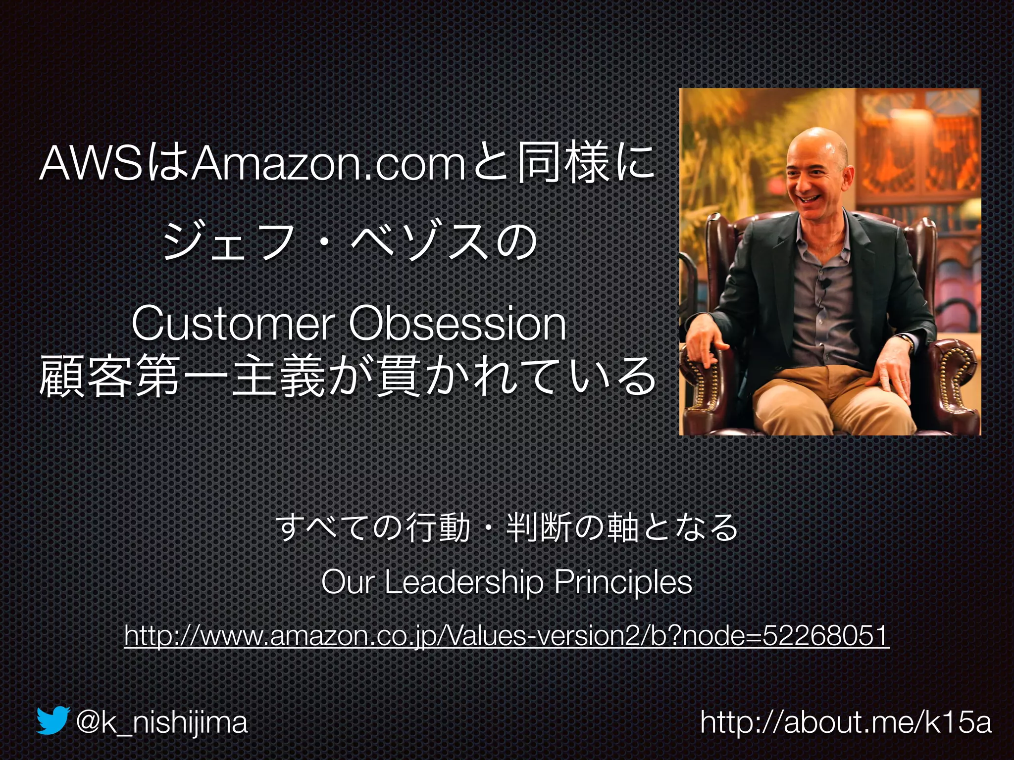 AWSはAmazon.comと同様に 
ジェフ・ベゾスの 
Customer Obsession 
顧客第一主義が貫かれている 
すべての行動・判断の軸となる 
Our Leadership Principles 
http://www.amazon.co.jp/Values-version2/b?node=52268051 
@k_nishijima http://about.me/k15a 
 