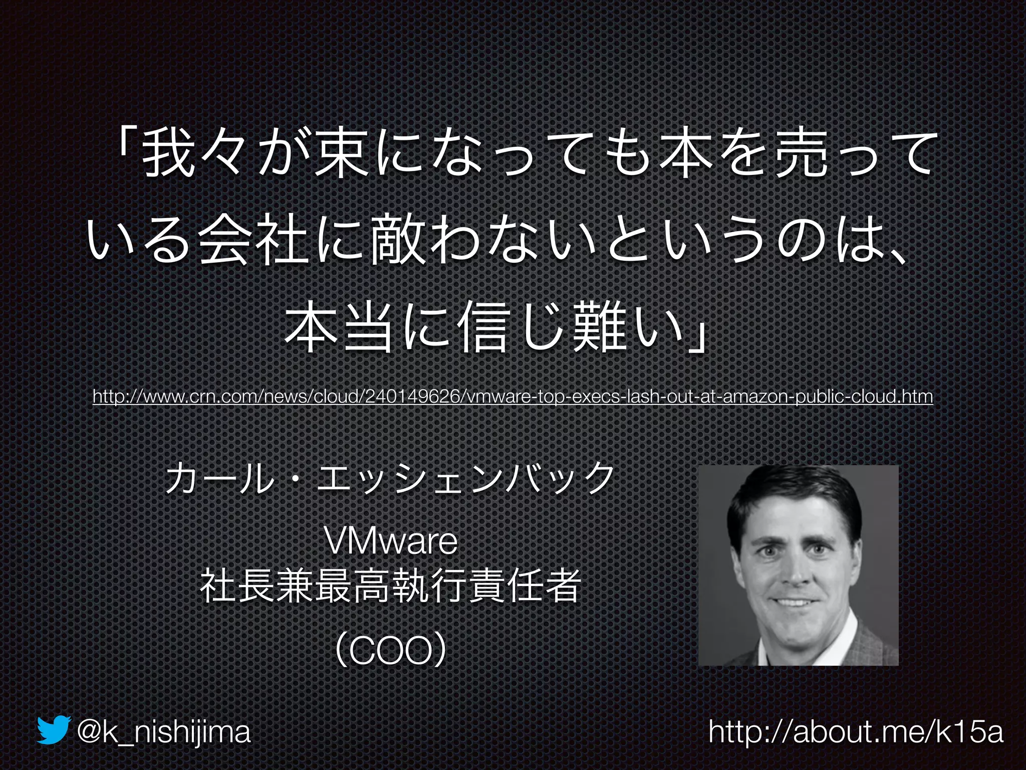 「我々が束になっても本を売って 
いる会社に敵わないというのは、 
本当に信じ難い」 
http://www.crn.com/news/cloud/240149626/vmware-top-execs-lash-out-at-amazon-public-cloud.htm 
カール・エッシェンバック 
VMware 
社長兼最高執行責任者 
（COO） 
@k_nishijima http://about.me/k15a 
 