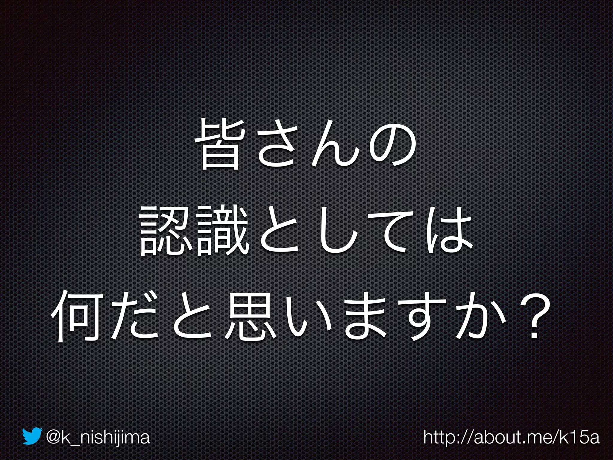 皆さんの 
認識としては 
何だと思いますか？ 
@k_nishijima http://about.me/k15a 
 