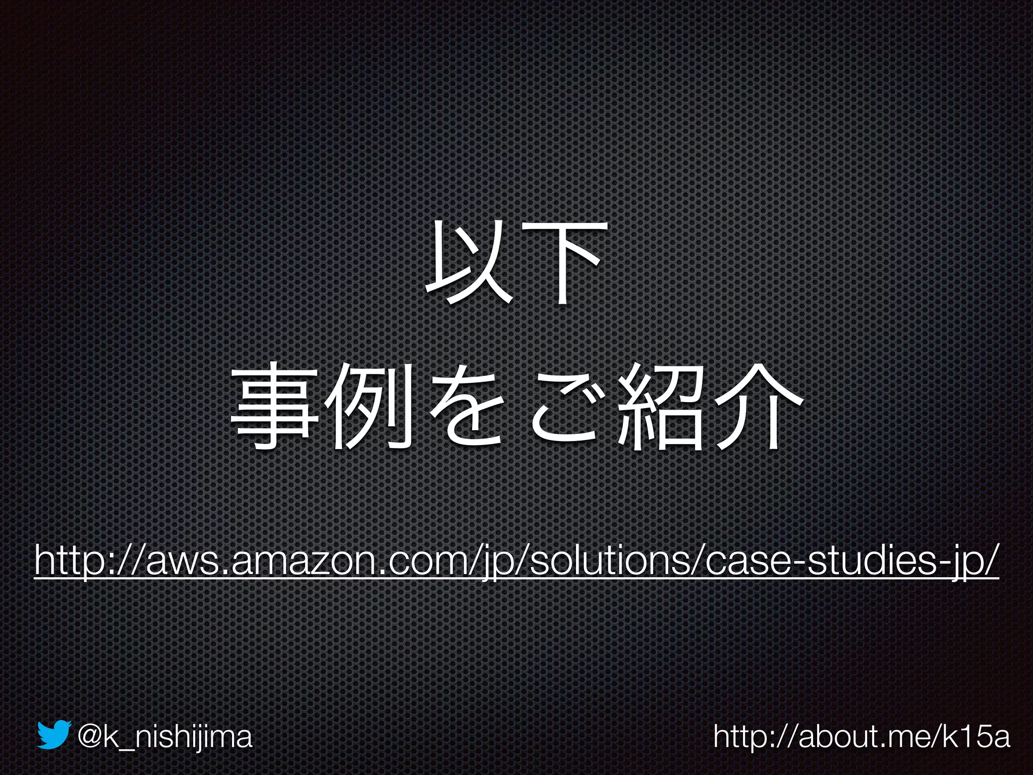 以下 
事例をご紹介 
http://aws.amazon.com/jp/solutions/case-studies-jp/ 
@k_nishijima http://about.me/k15a 
 