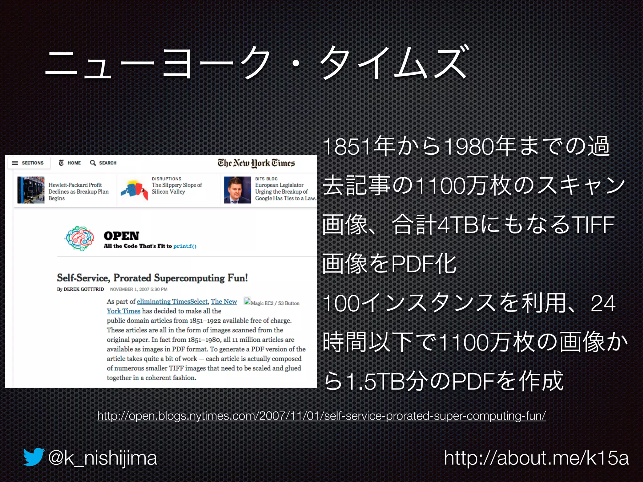 ニューヨーク・タイムズ 
1851年から1980年までの過 
去記事の1100万枚のスキャン 
画像、合計4TBにもなるTIFF 
画像をPDF化 
100インスタンスを利用、24 
時間以下で1100万枚の画像か 
ら1.5TB分のPDFを作成 
http://open.blogs.nytimes.com/2007/11/01/self-service-prorated-super-computing-fun/ 
@k_nishijima http://about.me/k15a 
 