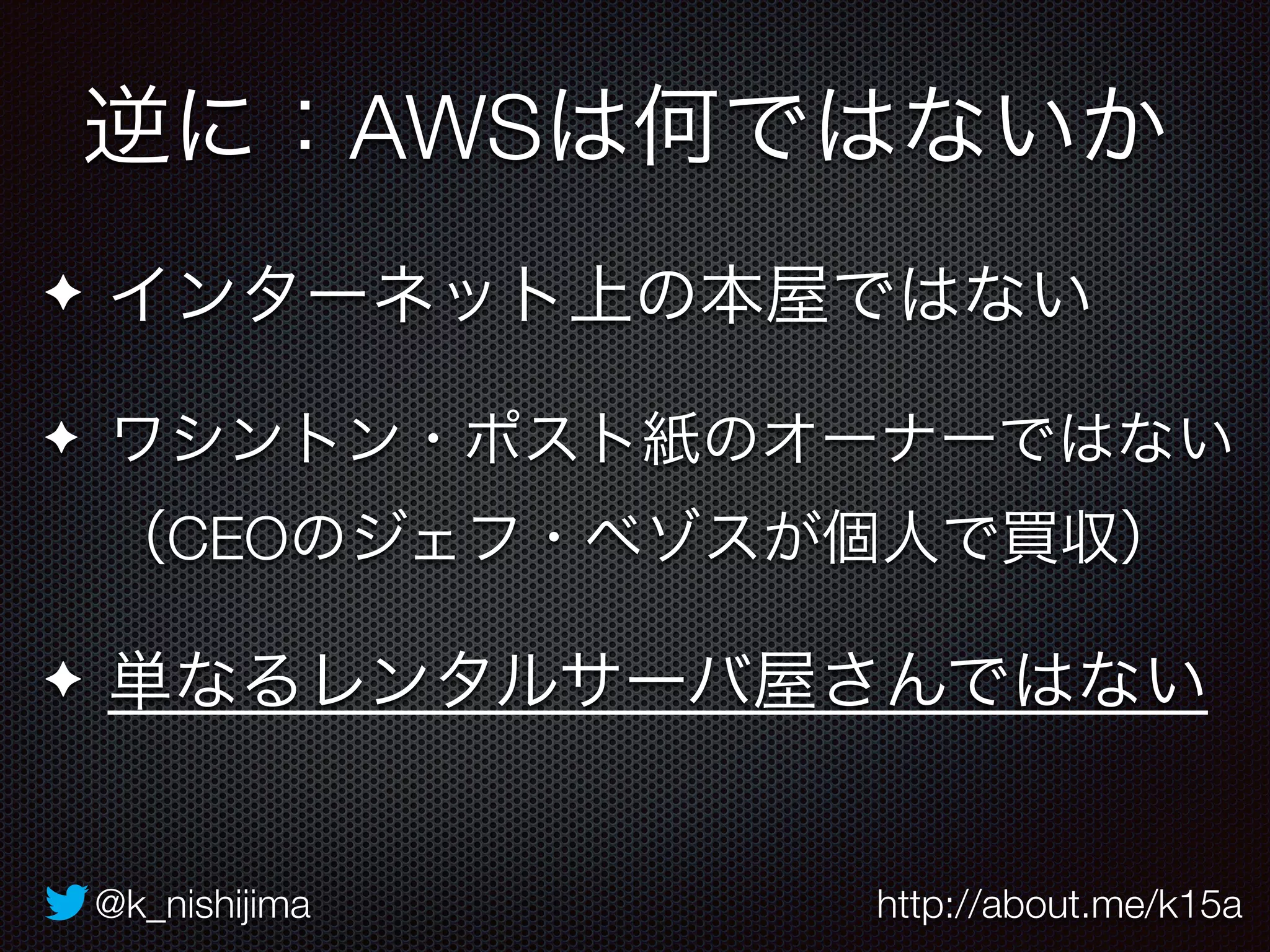 逆に：AWSは何ではないか 
✦ インターネット上の本屋ではない 
✦ ワシントン・ポスト紙のオーナーではない 
（CEOのジェフ・ベゾスが個人で買収） 
✦ 単なるレンタルサーバ屋さんではない 
@k_nishijima http://about.me/k15a 
 