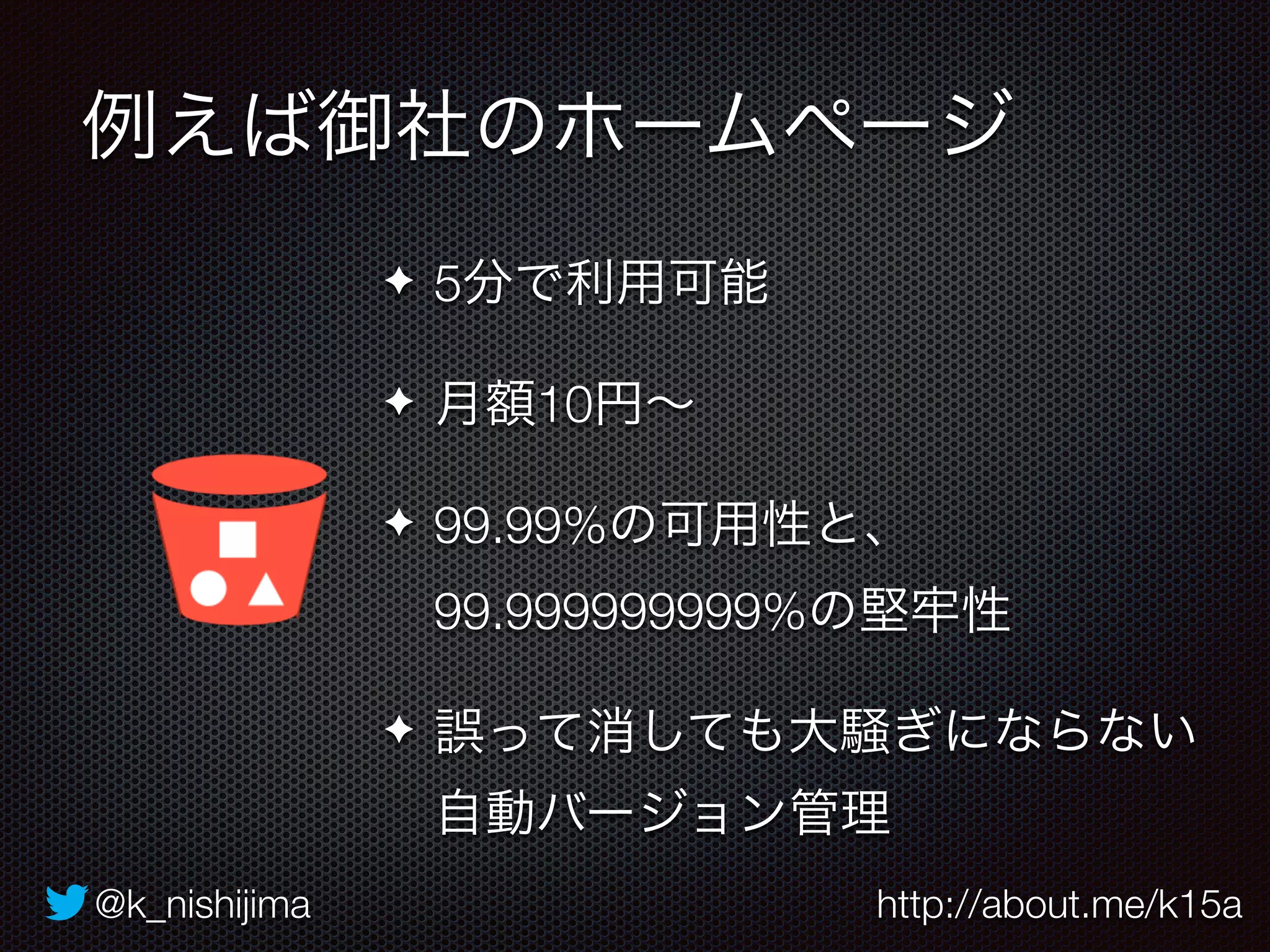 例えば御社のホームページ 
✦ 5分で利用可能 
✦ 月額10円～ 
✦ 99.99%の可用性と、 
99.999999999%の堅牢性 
✦ 誤って消しても大騒ぎにならない 
自動バージョン管理 
@k_nishijima http://about.me/k15a 
 